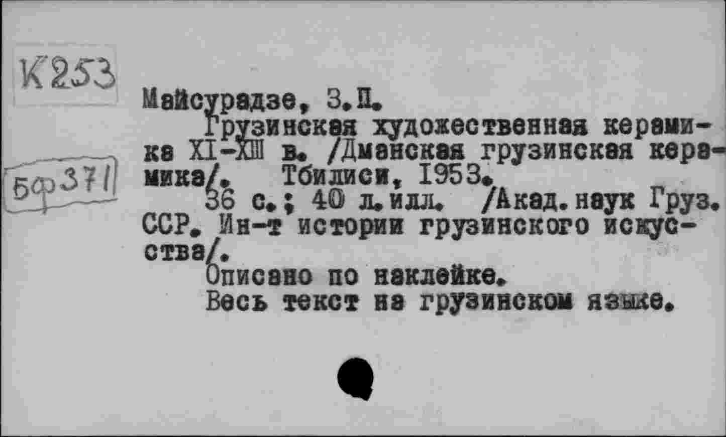 ﻿053
Майсурадзе, З.П.
Грузинская художественная керамика ХІ-ХШ в. /Дманская грузинская керамика/. Тбилиси, 1953.
36 с.; 40 л.илл. /Акад.наук Груз. ССР. Ин-т истории грузинского искусства/.
Описано по наклейке.
Весь текст на грузинском языке.